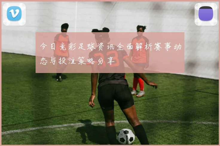 今日竞彩足球资讯全面解析赛事动态与投注策略分享