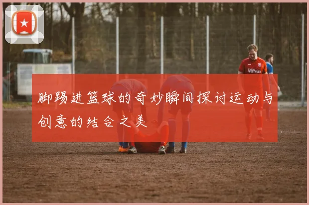 脚踢进篮球的奇妙瞬间探讨运动与创意的结合之美