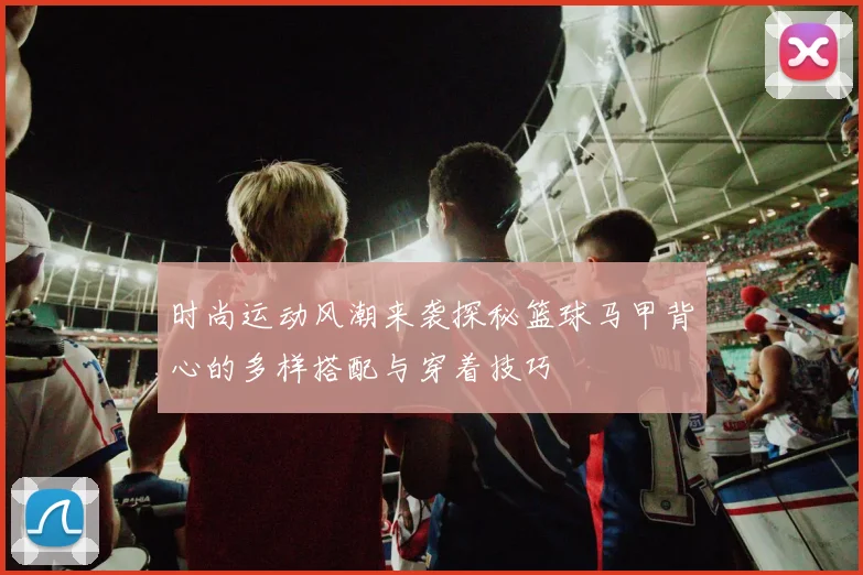 时尚运动风潮来袭探秘篮球马甲背心的多样搭配与穿着技巧