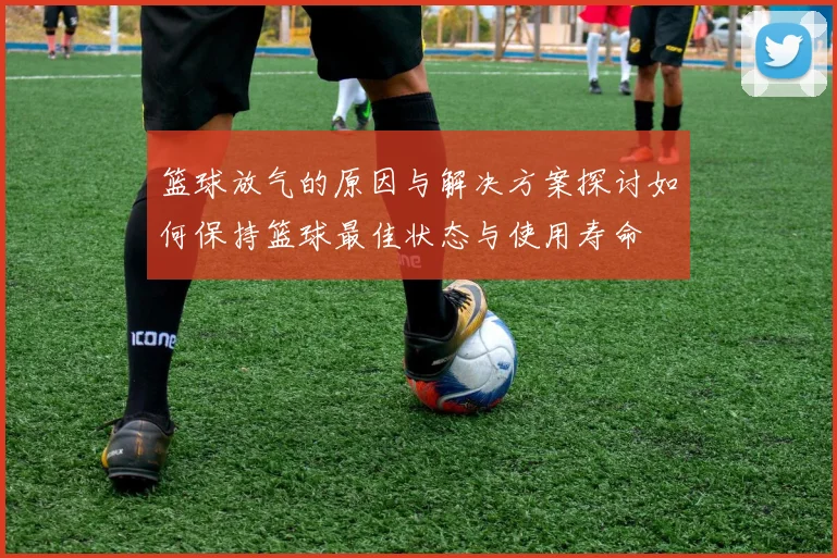 篮球放气的原因与解决方案探讨如何保持篮球最佳状态与使用寿命