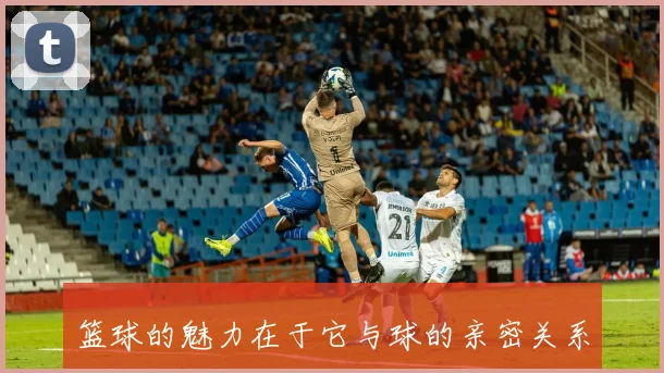 篮球的魅力在于它与球的亲密关系与无限可能性