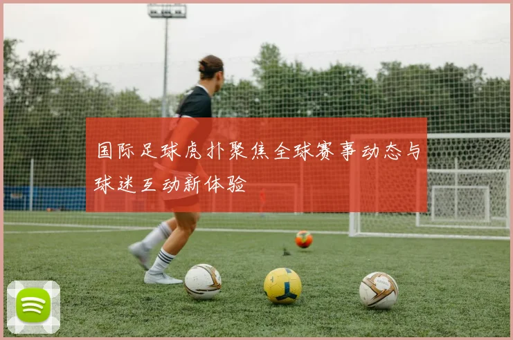 国际足球虎扑聚焦全球赛事动态与球迷互动新体验