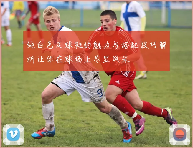 纯白色足球鞋的魅力与搭配技巧解析让你在球场上尽显风采