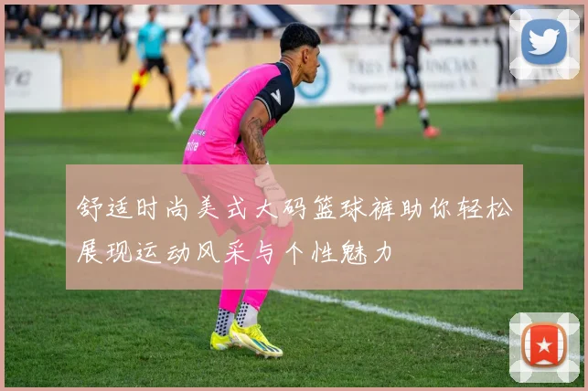 舒适时尚美式大码篮球裤助你轻松展现运动风采与个性魅力