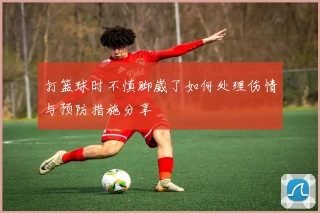 打篮球时不慎脚崴了如何处理伤情与预防措施分享