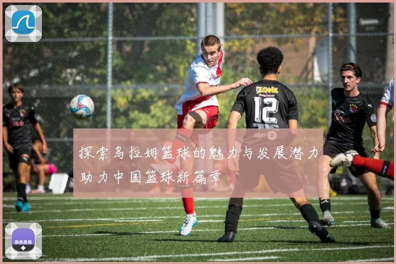 探索乌拉姆篮球的魅力与发展潜力助力中国篮球新篇章