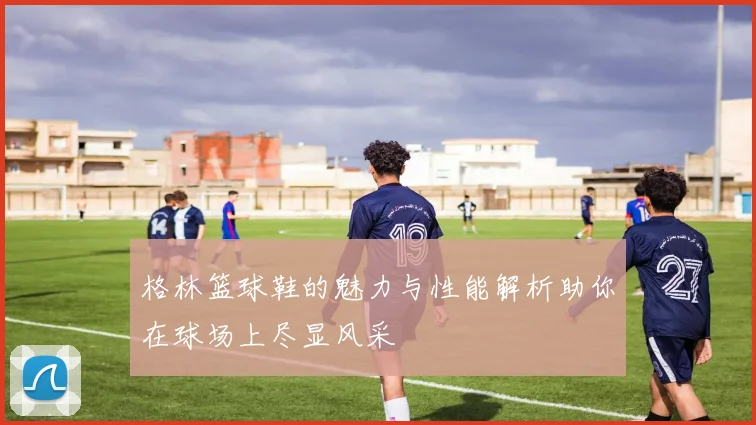 格林篮球鞋的魅力与性能解析助你在球场上尽显风采