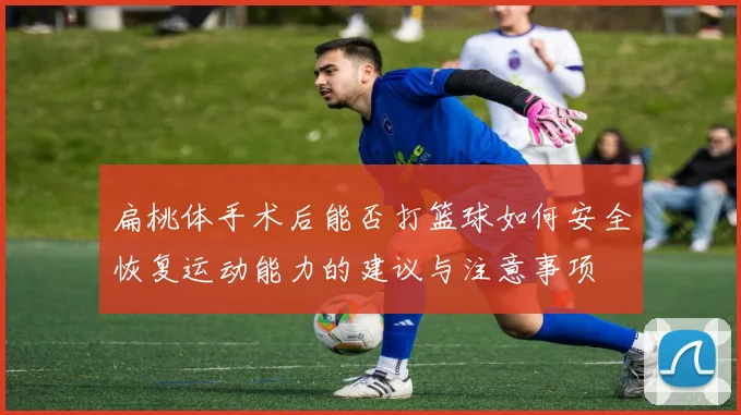 扁桃体手术后能否打篮球如何安全恢复运动能力的建议与注意事项